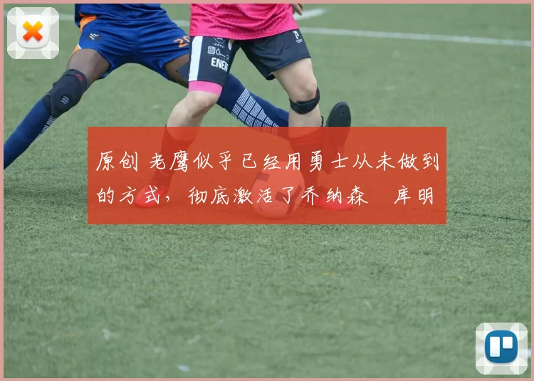 原创 老鹰似乎已经用勇士从未做到的方式，彻底激活了乔纳森・库明加