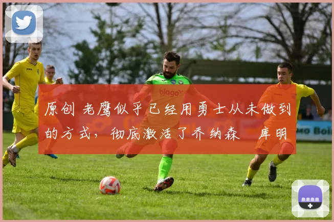 原创 老鹰似乎已经用勇士从未做到的方式，彻底激活了乔纳森・库明加