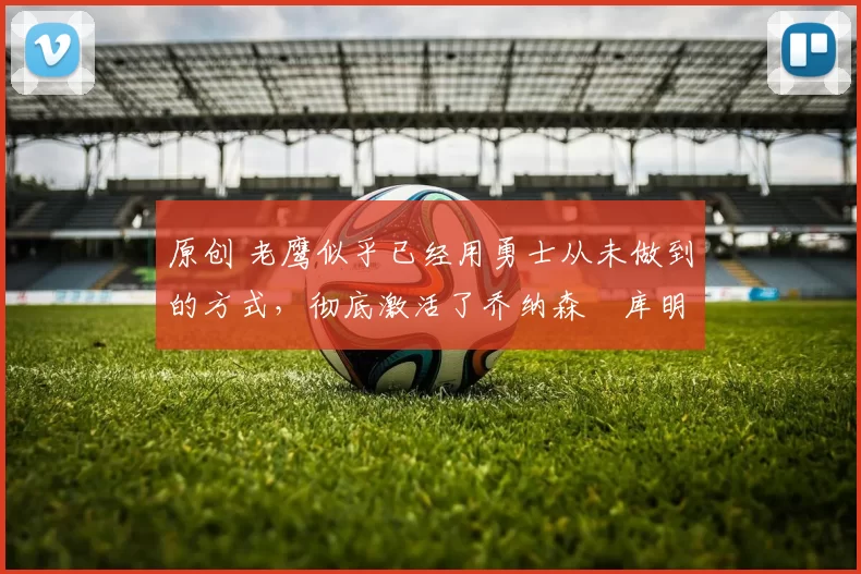 原创 老鹰似乎已经用勇士从未做到的方式,彻底激活了乔纳森・库明加