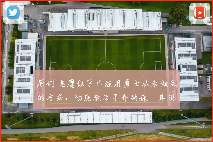 原创 老鹰似乎已经用勇士从未做到的方式，彻底激活了乔纳森・库明加