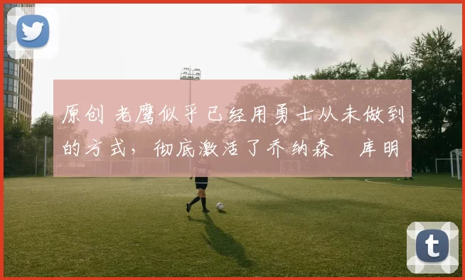 原创 老鹰似乎已经用勇士从未做到的方式，彻底激活了乔纳森・库明加