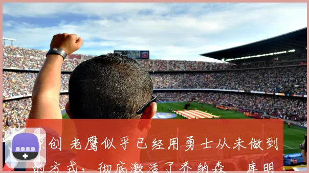 原创 老鹰似乎已经用勇士从未做到的方式，彻底激活了乔纳森・库明加