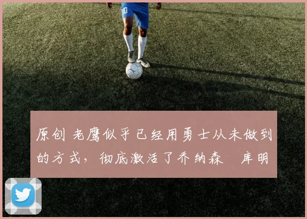 原创 老鹰似乎已经用勇士从未做到的方式，彻底激活了乔纳森・库明加