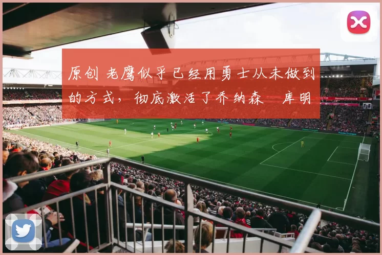 原创 老鹰似乎已经用勇士从未做到的方式,彻底激活了乔纳森・库明加