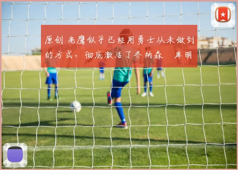 原创 老鹰似乎已经用勇士从未做到的方式，彻底激活了乔纳森・库明加