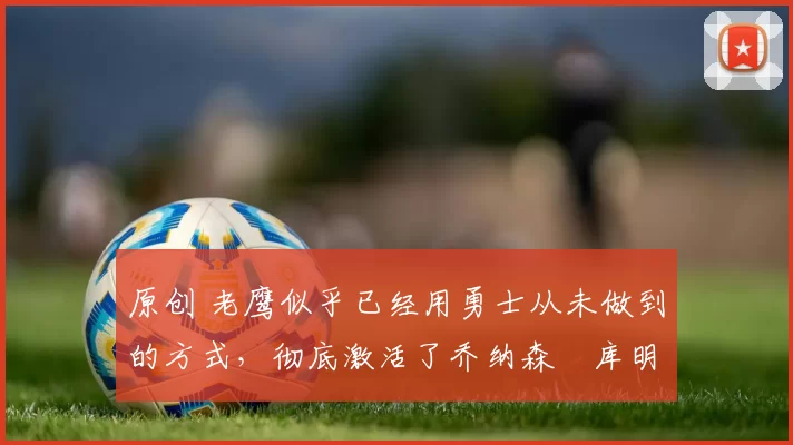 原创 老鹰似乎已经用勇士从未做到的方式，彻底激活了乔纳森・库明加