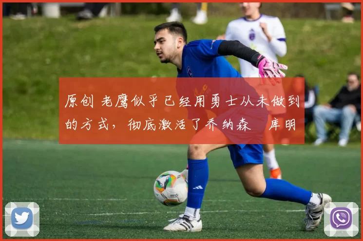 原创 老鹰似乎已经用勇士从未做到的方式,彻底激活了乔纳森・库明加