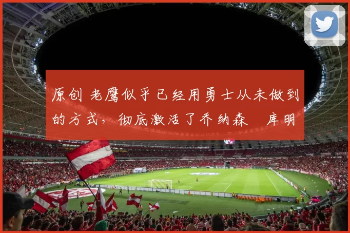 原创 老鹰似乎已经用勇士从未做到的方式,彻底激活了乔纳森・库明加