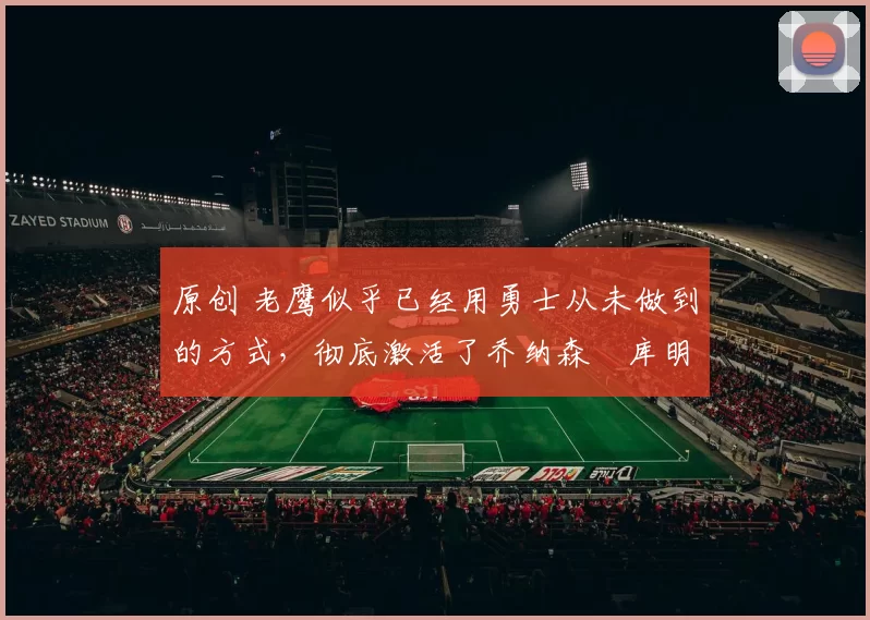 原创 老鹰似乎已经用勇士从未做到的方式，彻底激活了乔纳森・库明加