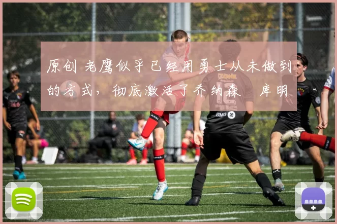 原创 老鹰似乎已经用勇士从未做到的方式,彻底激活了乔纳森・库明加