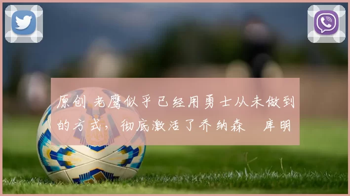 原创 老鹰似乎已经用勇士从未做到的方式,彻底激活了乔纳森・库明加