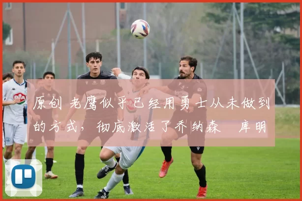 原创 老鹰似乎已经用勇士从未做到的方式,彻底激活了乔纳森・库明加