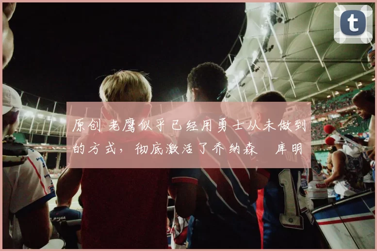 原创 老鹰似乎已经用勇士从未做到的方式,彻底激活了乔纳森・库明加