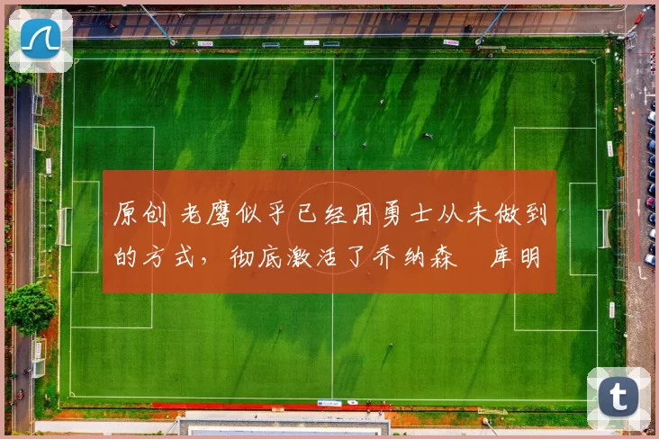 原创 老鹰似乎已经用勇士从未做到的方式，彻底激活了乔纳森・库明加