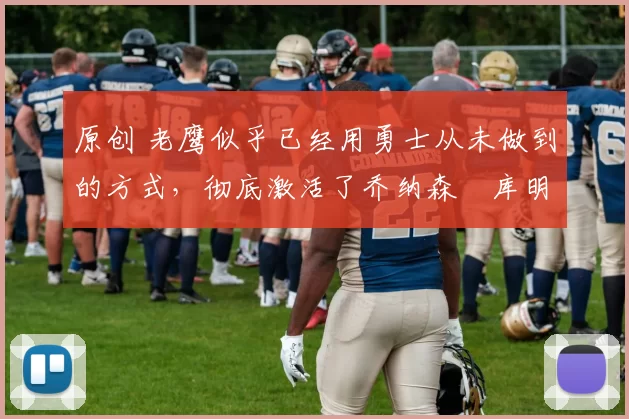 原创 老鹰似乎已经用勇士从未做到的方式，彻底激活了乔纳森・库明加