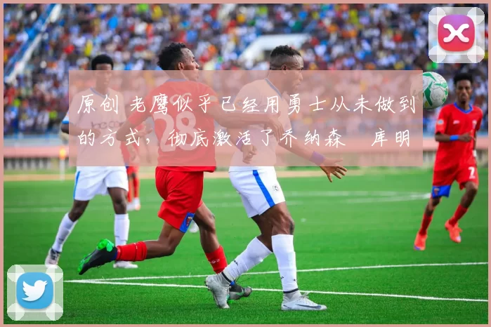 原创 老鹰似乎已经用勇士从未做到的方式,彻底激活了乔纳森・库明加