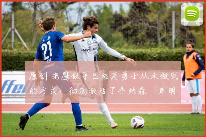 原创 老鹰似乎已经用勇士从未做到的方式,彻底激活了乔纳森・库明加