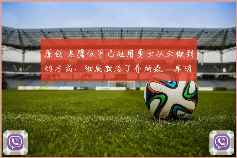 原创 老鹰似乎已经用勇士从未做到的方式，彻底激活了乔纳森・库明加