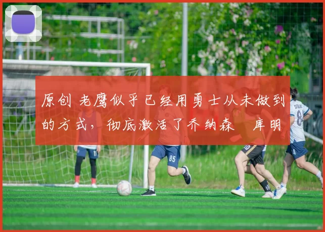 原创 老鹰似乎已经用勇士从未做到的方式,彻底激活了乔纳森・库明加