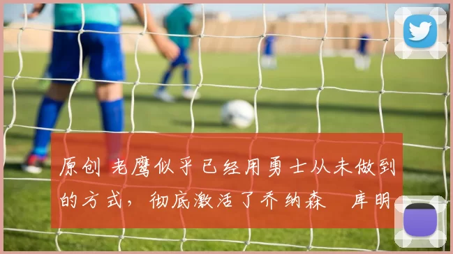 原创 老鹰似乎已经用勇士从未做到的方式，彻底激活了乔纳森・库明加