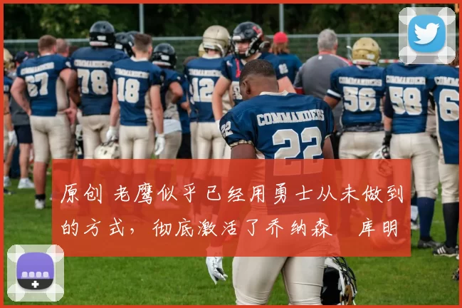 原创 老鹰似乎已经用勇士从未做到的方式，彻底激活了乔纳森・库明加
