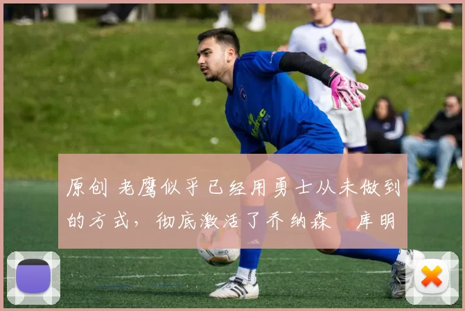 原创 老鹰似乎已经用勇士从未做到的方式，彻底激活了乔纳森・库明加