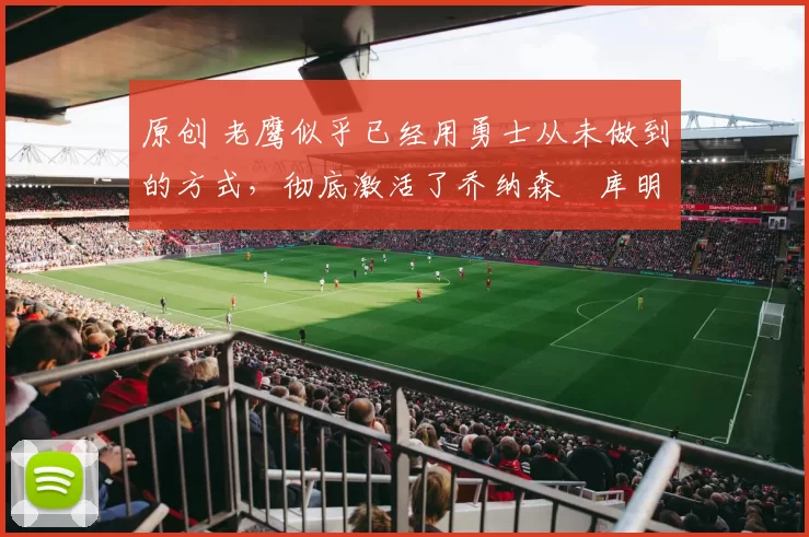 原创 老鹰似乎已经用勇士从未做到的方式，彻底激活了乔纳森・库明加