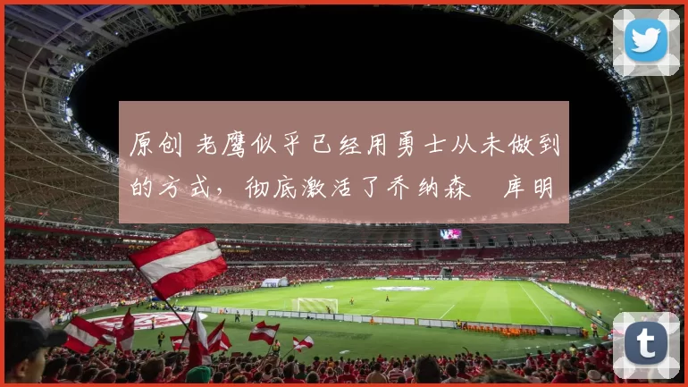 原创 老鹰似乎已经用勇士从未做到的方式,彻底激活了乔纳森・库明加