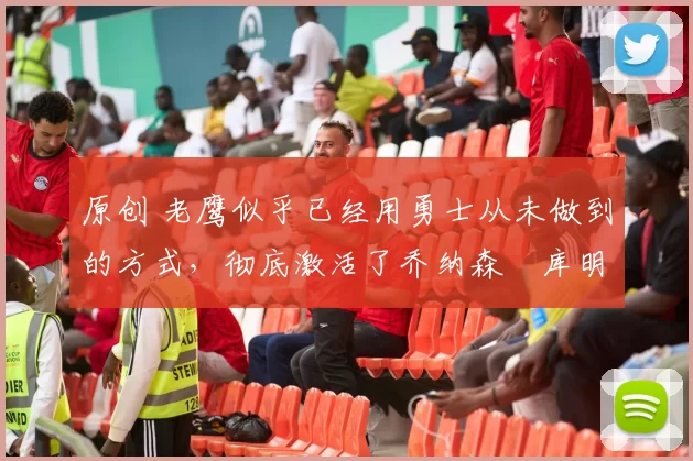 原创 老鹰似乎已经用勇士从未做到的方式,彻底激活了乔纳森・库明加