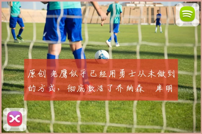 原创 老鹰似乎已经用勇士从未做到的方式，彻底激活了乔纳森・库明加