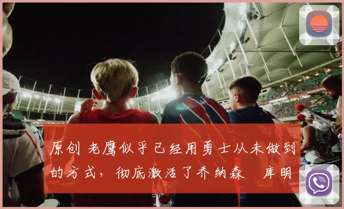 原创 老鹰似乎已经用勇士从未做到的方式,彻底激活了乔纳森・库明加