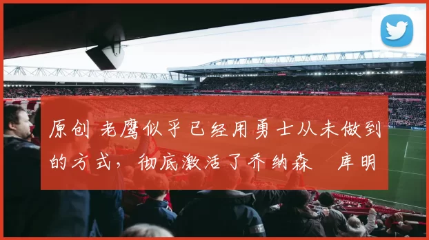 原创 老鹰似乎已经用勇士从未做到的方式，彻底激活了乔纳森・库明加