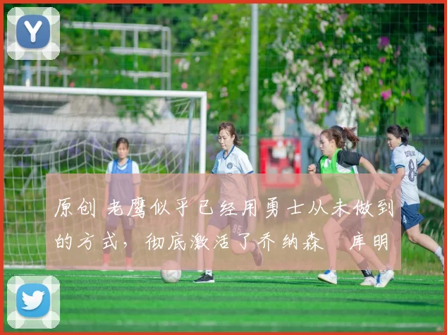 原创 老鹰似乎已经用勇士从未做到的方式,彻底激活了乔纳森・库明加