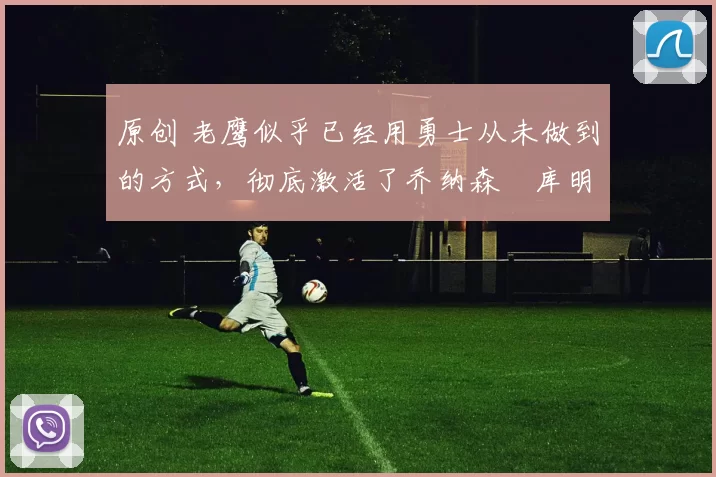 原创 老鹰似乎已经用勇士从未做到的方式,彻底激活了乔纳森・库明加