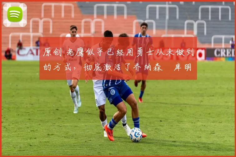 原创 老鹰似乎已经用勇士从未做到的方式,彻底激活了乔纳森・库明加