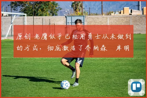 原创 老鹰似乎已经用勇士从未做到的方式，彻底激活了乔纳森・库明加
