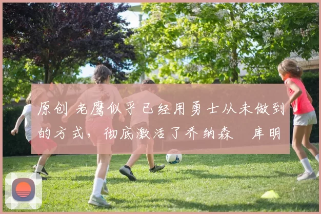 原创 老鹰似乎已经用勇士从未做到的方式，彻底激活了乔纳森・库明加