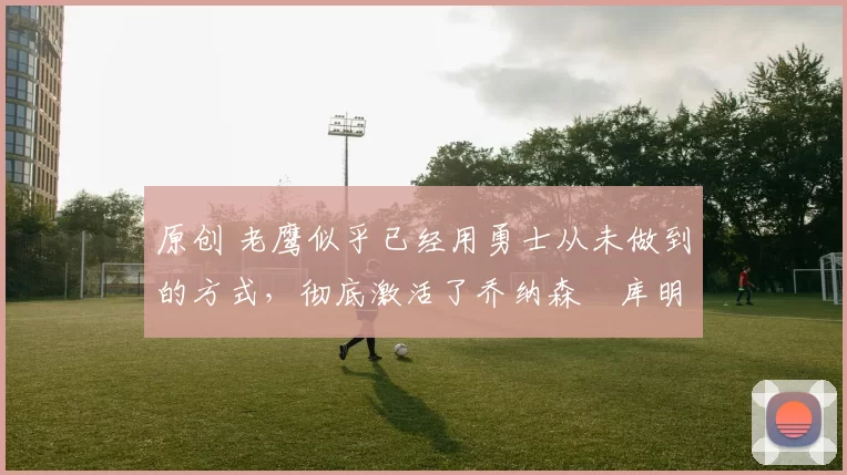 原创 老鹰似乎已经用勇士从未做到的方式,彻底激活了乔纳森・库明加