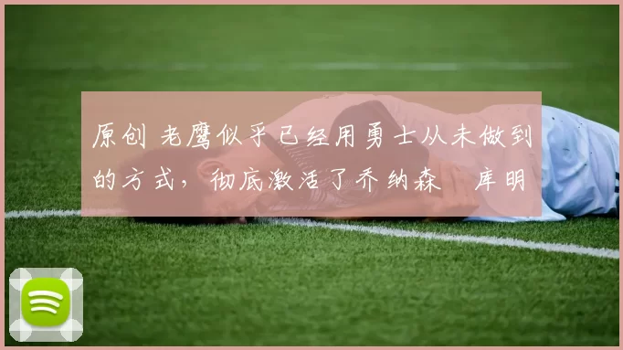 原创 老鹰似乎已经用勇士从未做到的方式，彻底激活了乔纳森・库明加