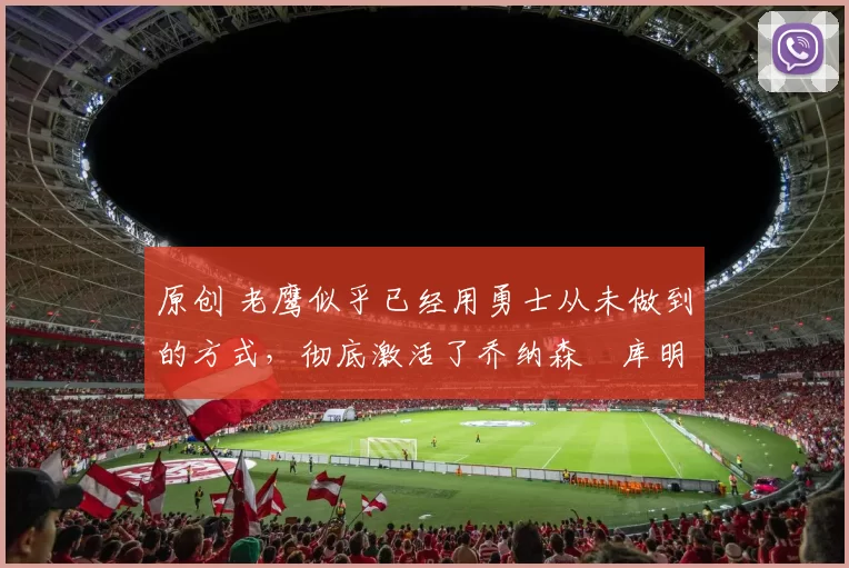 原创 老鹰似乎已经用勇士从未做到的方式，彻底激活了乔纳森・库明加