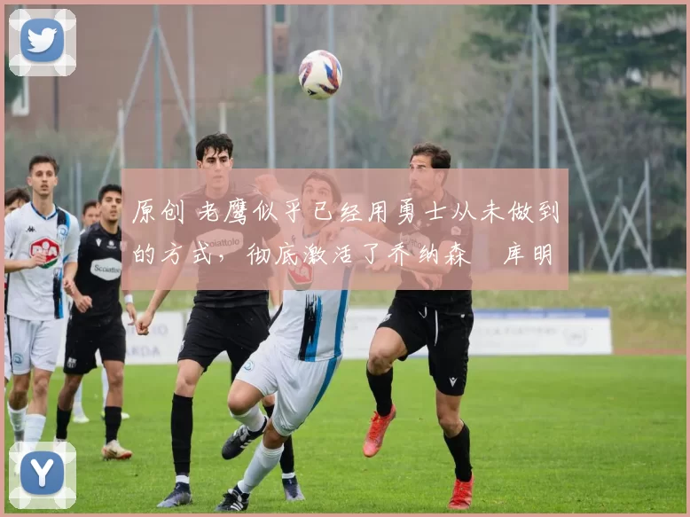 原创 老鹰似乎已经用勇士从未做到的方式,彻底激活了乔纳森・库明加