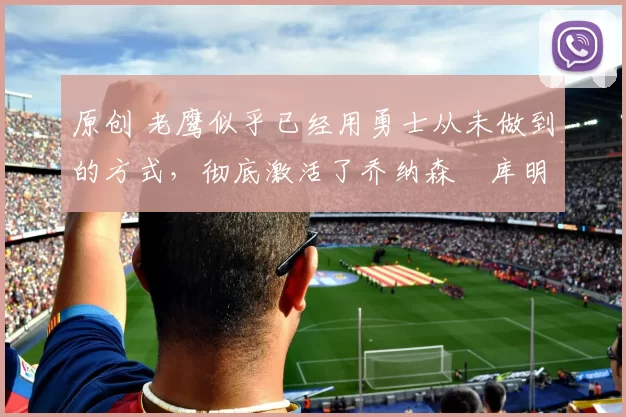 原创 老鹰似乎已经用勇士从未做到的方式，彻底激活了乔纳森・库明加