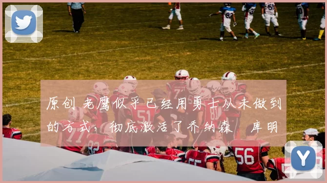 原创 老鹰似乎已经用勇士从未做到的方式,彻底激活了乔纳森・库明加