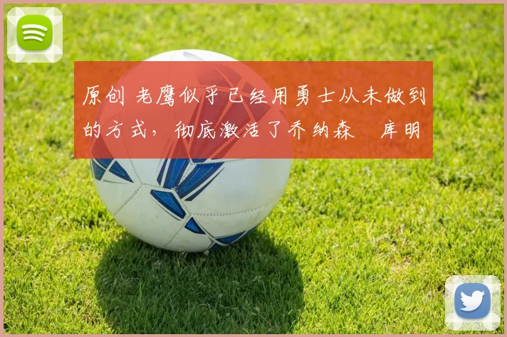 原创 老鹰似乎已经用勇士从未做到的方式，彻底激活了乔纳森・库明加