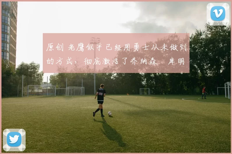 原创 老鹰似乎已经用勇士从未做到的方式，彻底激活了乔纳森・库明加