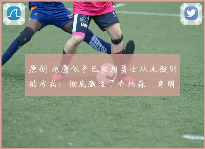 原创 老鹰似乎已经用勇士从未做到的方式，彻底激活了乔纳森・库明加