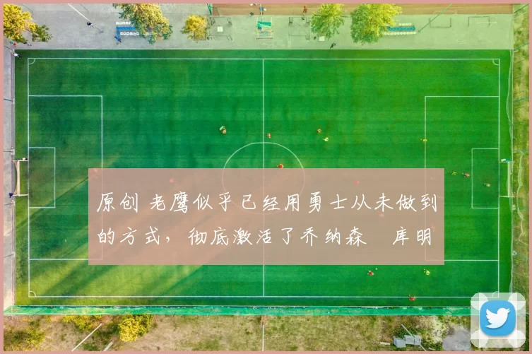 原创 老鹰似乎已经用勇士从未做到的方式，彻底激活了乔纳森・库明加