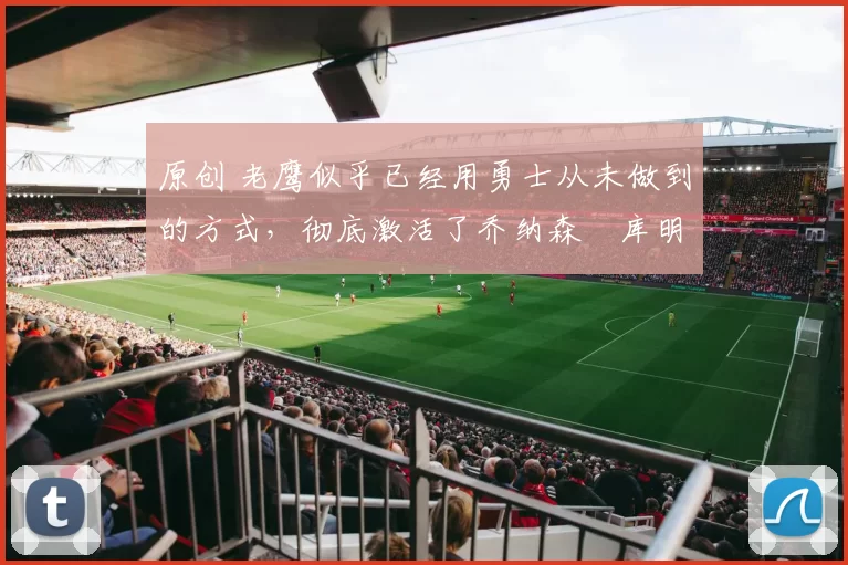 原创 老鹰似乎已经用勇士从未做到的方式，彻底激活了乔纳森・库明加