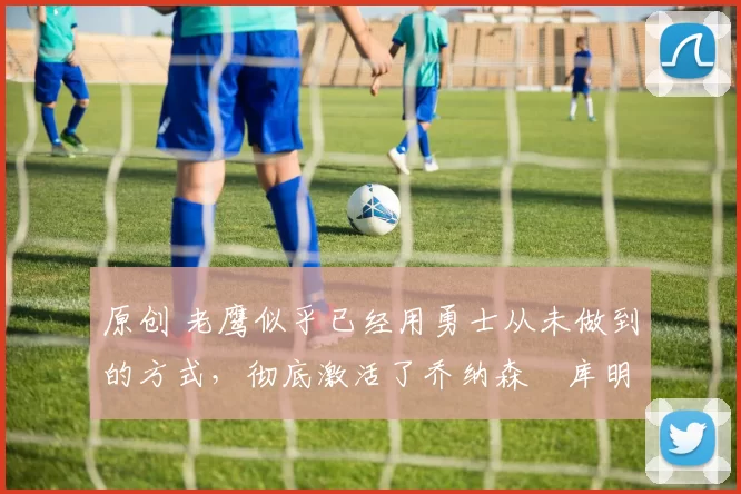 原创 老鹰似乎已经用勇士从未做到的方式，彻底激活了乔纳森・库明加