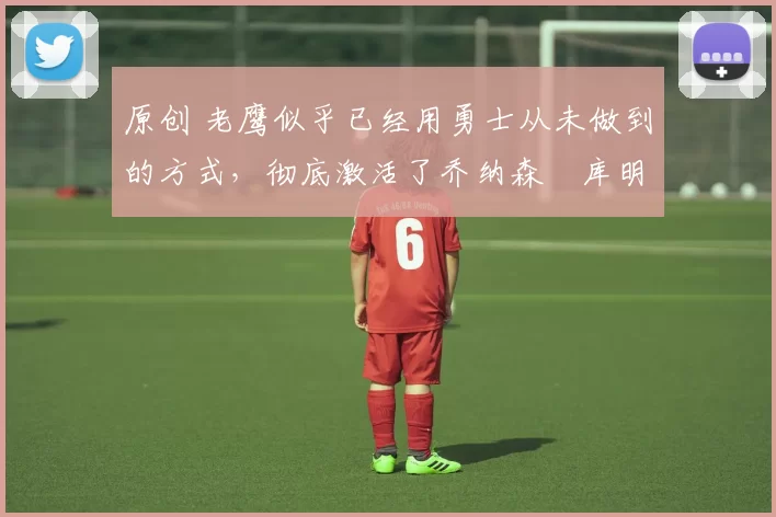 原创 老鹰似乎已经用勇士从未做到的方式，彻底激活了乔纳森・库明加